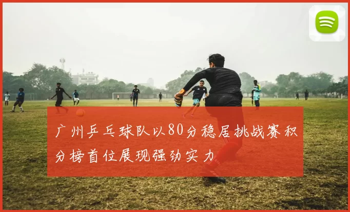 广州乒乓球队以80分稳居挑战赛积分榜首位展现强劲实力