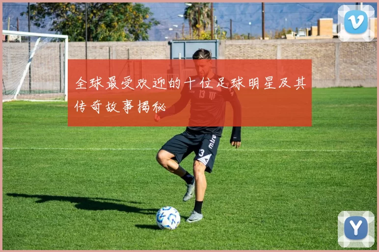 全球最受欢迎的十位足球明星及其传奇故事揭秘