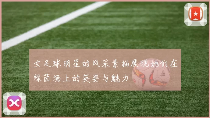 女足球明星的风采素描展现她们在绿茵场上的英姿与魅力