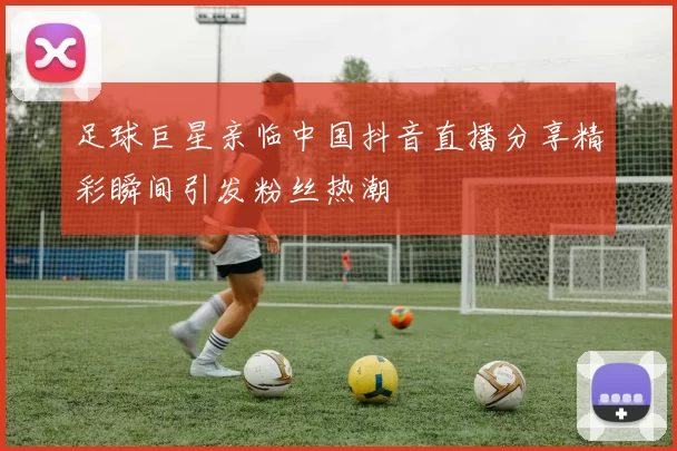 足球巨星亲临中国抖音直播分享精彩瞬间引发粉丝热潮