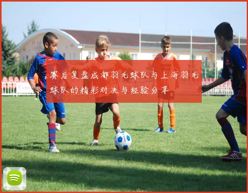 赛后复盘成都羽毛球队与上海羽毛球队的精彩对决与经验分享