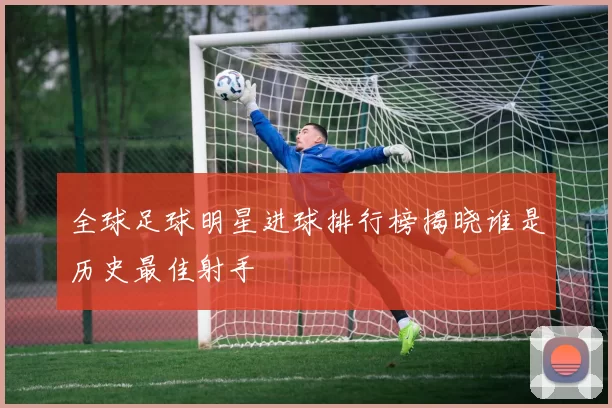 全球足球明星进球排行榜揭晓谁是历史最佳射手