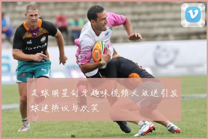 足球明星刮牙趣味视频大放送引发球迷热议与欢笑