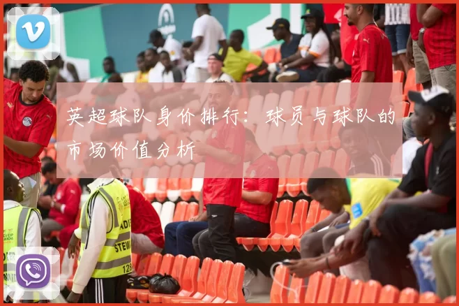英超球队身价排行：球员与球队的市场价值分析