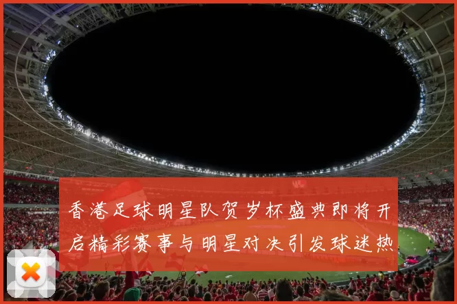 香港足球明星队贺岁杯盛典即将开启精彩赛事与明星对决引发球迷热潮