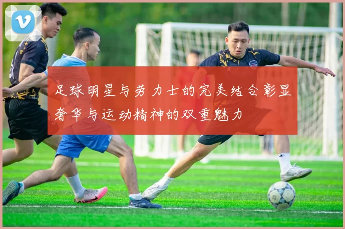 足球明星与劳力士的完美结合彰显奢华与运动精神的双重魅力
