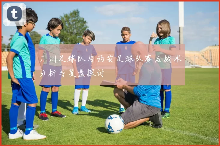 广州足球队与西安足球队赛后战术分析与复盘探讨