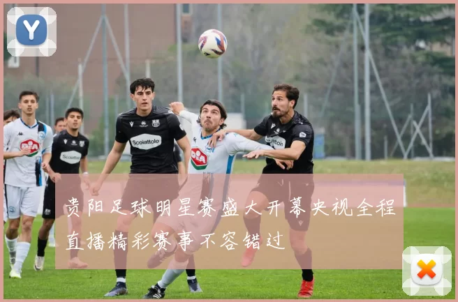 贵阳足球明星赛盛大开幕央视全程直播精彩赛事不容错过