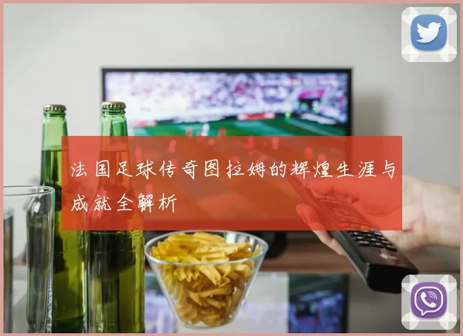 法国足球传奇图拉姆的辉煌生涯与成就全解析