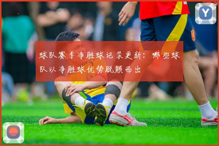 球队赛季净胜球记录更新：哪些球队以净胜球优势脱颖而出