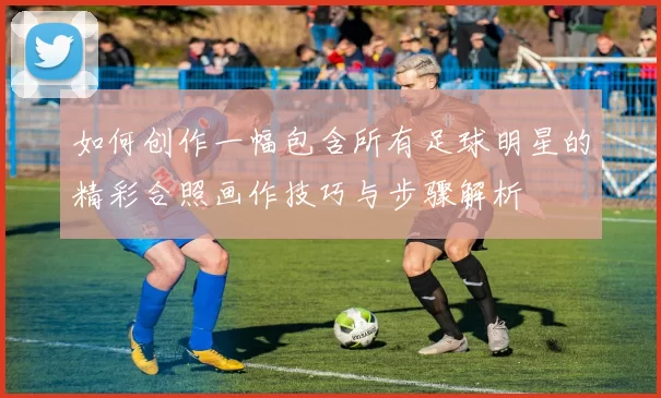 如何创作一幅包含所有足球明星的精彩合照画作技巧与步骤解析