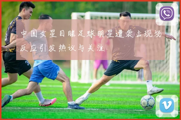 中国女星目睹足球明星遭袭击现场反应引发热议与关注