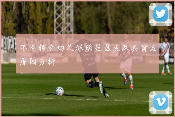 不可转会的足球明星盘点及其背后原因分析