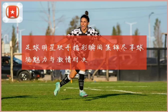足球明星联手精彩瞬间集锦尽享球场魅力与激情对决