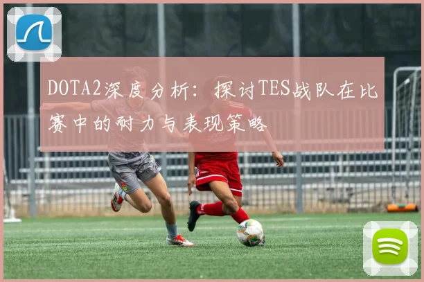 DOTA2深度分析：探讨TES战队在比赛中的耐力与表现策略