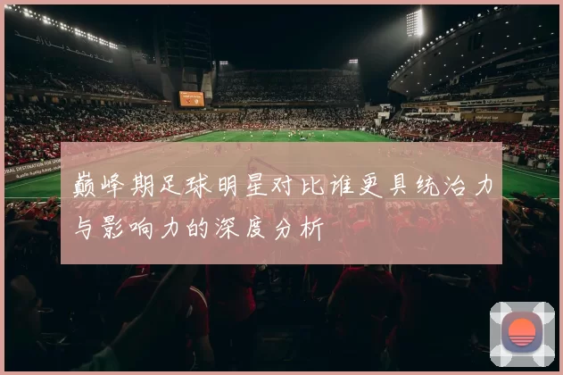 巅峰期足球明星对比谁更具统治力与影响力的深度分析