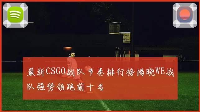 最新CSGO战队节奏排行榜揭晓WE战队强势领跑前十名