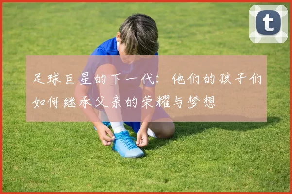 足球巨星的下一代：他们的孩子们如何继承父亲的荣耀与梦想