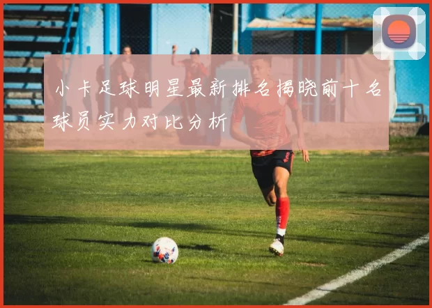 小卡足球明星最新排名揭晓前十名球员实力对比分析