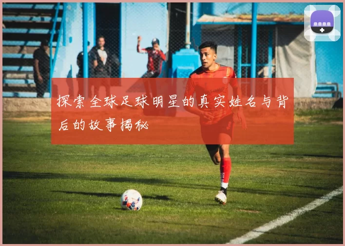 探索全球足球明星的真实姓名与背后的故事揭秘