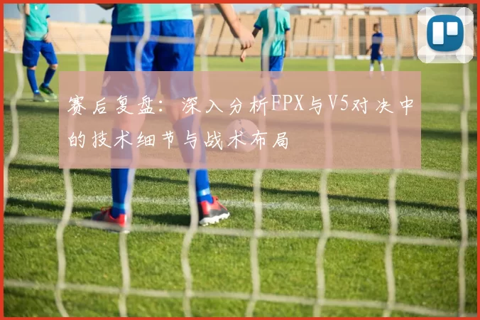 赛后复盘：深入分析FPX与V5对决中的技术细节与战术布局