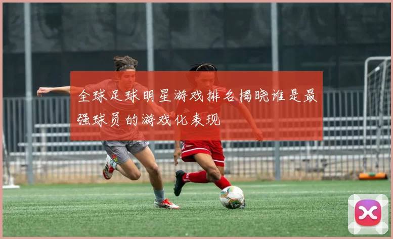 全球足球明星游戏排名揭晓谁是最强球员的游戏化表现