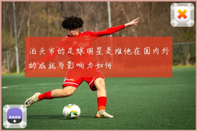 泊头市的足球明星是谁他在国内外的成就与影响力如何