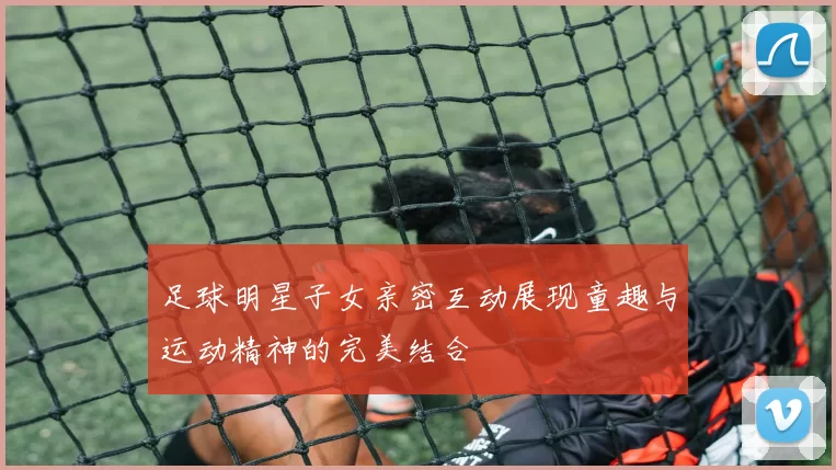 足球明星子女亲密互动展现童趣与运动精神的完美结合
