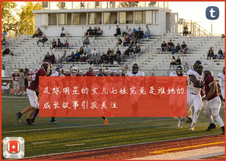 足球明星的女儿七妹究竟是谁她的成长故事引发关注