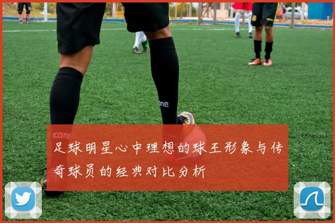 足球明星心中理想的球王形象与传奇球员的经典对比分析