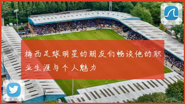 梅西足球明星的朋友们畅谈他的职业生涯与个人魅力