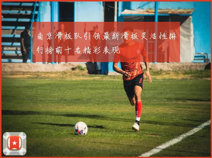 南京滑板队引领最新滑板灵活性排行榜前十名精彩表现