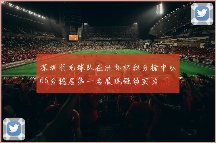 深圳羽毛球队在洲际杯积分榜中以66分稳居第一名展现强劲实力