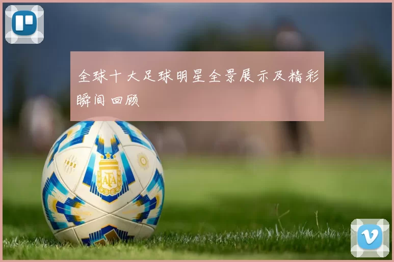 全球十大足球明星全景展示及精彩瞬间回顾
