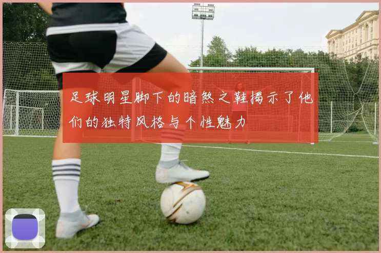 足球明星脚下的暗煞之鞋揭示了他们的独特风格与个性魅力