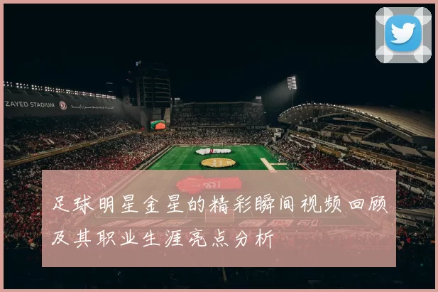 足球明星金星的精彩瞬间视频回顾及其职业生涯亮点分析