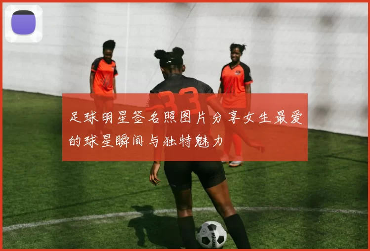 足球明星签名照图片分享女生最爱的球星瞬间与独特魅力