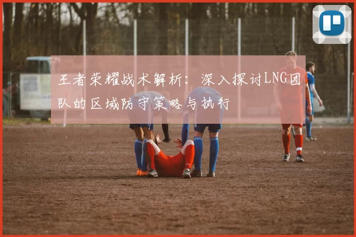 王者荣耀战术解析：深入探讨LNG团队的区域防守策略与执行