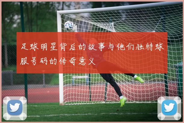 足球明星背后的故事与他们独特球服号码的传奇意义