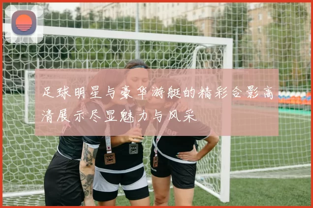足球明星与豪华游艇的精彩合影高清展示尽显魅力与风采
