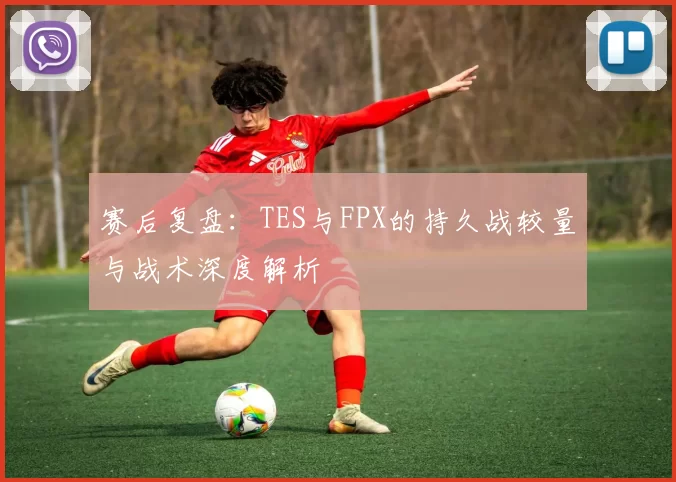 赛后复盘：TES与FPX的持久战较量与战术深度解析