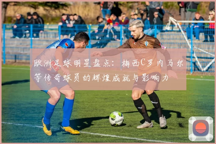 欧洲足球明星盘点：梅西C罗内马尔等传奇球员的辉煌成就与影响力