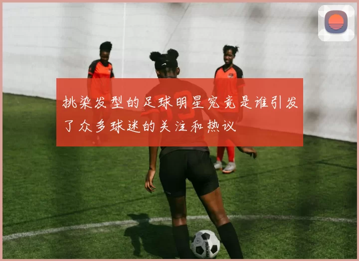 挑染发型的足球明星究竟是谁引发了众多球迷的关注和热议