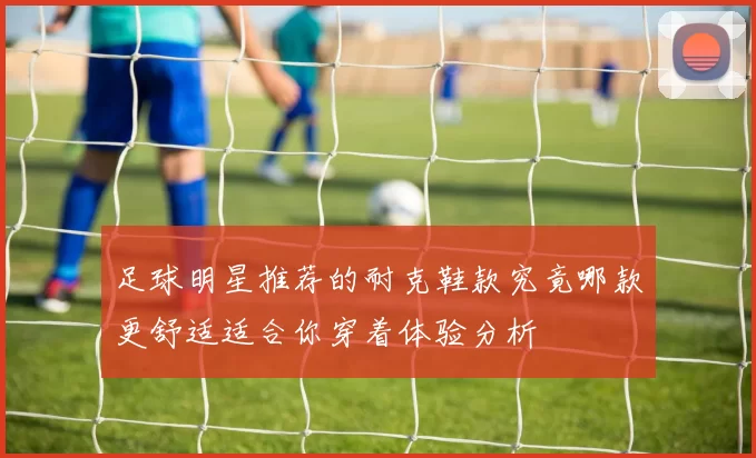 足球明星推荐的耐克鞋款究竟哪款更舒适适合你穿着体验分析