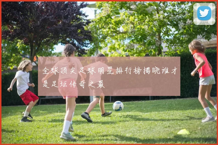 全球顶尖足球明星排行榜揭晓谁才是足坛传奇之最