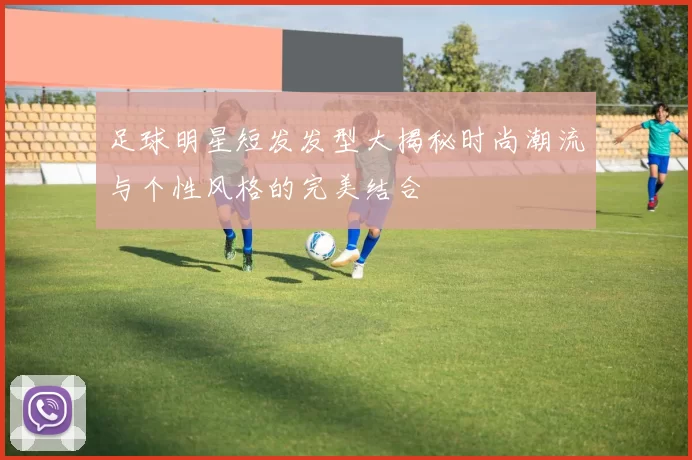 足球明星短发发型大揭秘时尚潮流与个性风格的完美结合