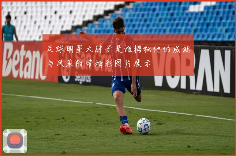足球明星大胖子是谁揭秘他的成就与风采附带精彩图片展示