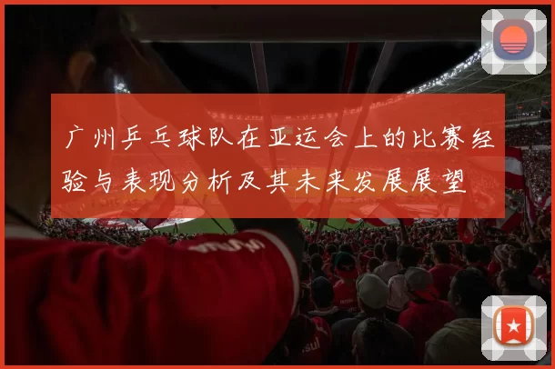广州乒乓球队在亚运会上的比赛经验与表现分析及其未来发展展望
