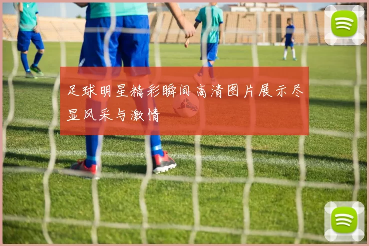 足球明星精彩瞬间高清图片展示尽显风采与激情