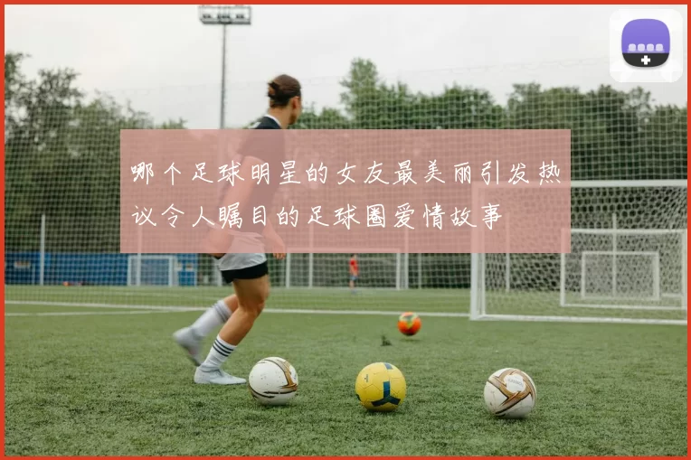 哪个足球明星的女友最美丽引发热议令人瞩目的足球圈爱情故事